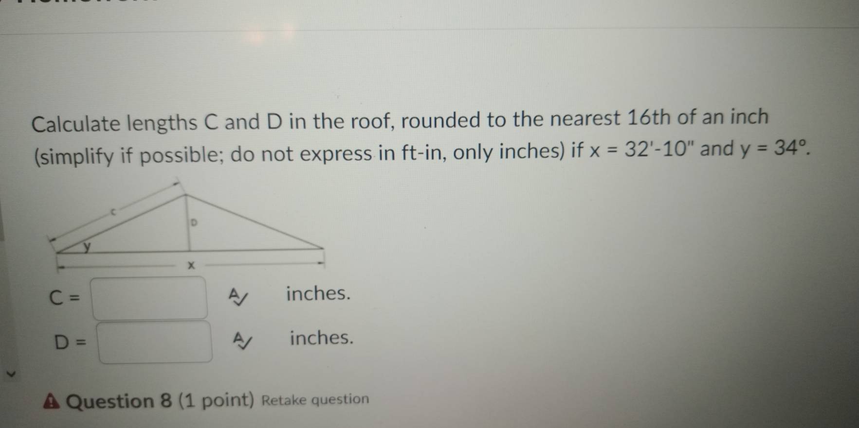 Calculate lengths C and D in the roof, rounded to the nearest 16th of an inch
(simplify if possible; do not express in ft -in, only inches) if x=32'-10'' and y=34°.
C=
A inches.
D=
inches. 
Question 8 (1 point) Retake question