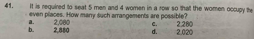 41.€£ It is required to seat 5 men and 4 women in a row so that the women occupy the
even places. How many such arrangements are possible?
a. 2,080 C. 2,280
b. 2,880 d. . 2,020