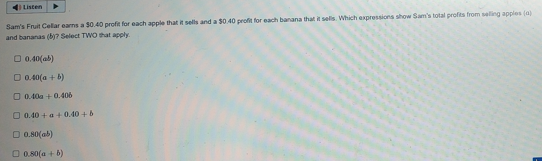 ◀》 Listen
Sam's Fruit Cellar earns a $0.40 profit for each apple that it sells and a $0.40 profit for each banana that it sells. Which expressions show Sam's total profits from selling apples (α)
and bananas (b)? Select TWO that apply.
0.40(ab)
0.40(a+b)
0.40a+0.40b
0.40+a+0.40+b
0.80(ab)
0.80(a+b)