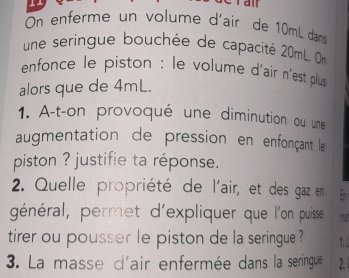 ran 
On enferme un volumé d'air de 10mL dans 
une seringue bouchée de capacité 20mL. On 
enfonce le piston : le volume d'air n'est plus 
alors que de 4mL. 
1. A-t-on provoqué une diminution ou une 
augmentation de pression en enfonçant le 
piston ? justifie ta réponse. 
2. Quelle propriété de l'air, et des gaz en En 
général, permet d'expliquer que l'on puisse mat 
tirer ou pousser le piston de la seringue ? 
3. La masse d'air enfermée dans la seringue 2.