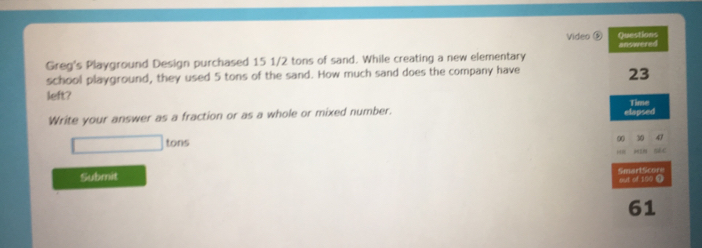 Video ⑥ Questions 
Greg's Playground Design purchased 15 1/2 tons of sand. While creating a new elementary answered 
school playground, they used 5 tons of the sand. How much sand does the company have
23
left? 
Time 
Write your answer as a fraction or as a whole or mixed number. elapsed 
00 10 47
□  tons
“ HIN sèc 
Submit SmartScore 
out of 100 1 
61