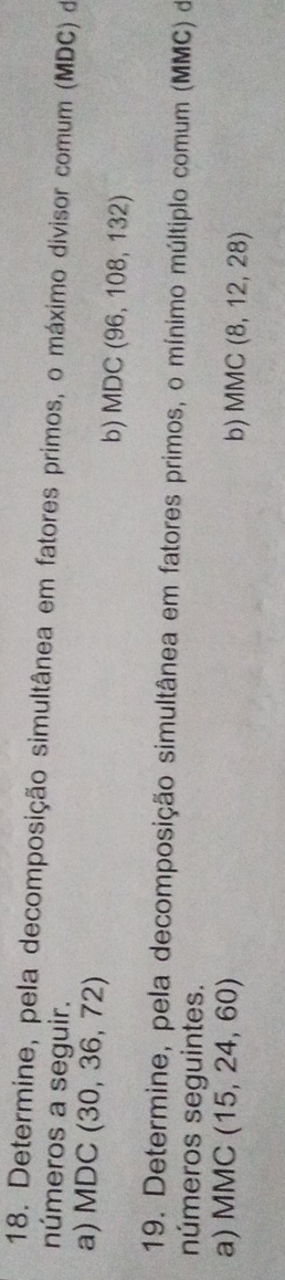 Determine, pela decomposição simultânea em fatores primos, o máximo divisor comum (MDC) de 
números a seguir. 
a) MDC (30,36,72) b) MDC(96,108,132)
19. Determine, pela decomposição simultânea em fatores primos, o mínimo múltiplo comum (MMC) de 
números seguintes. 
a) MMC (15,24,60)
b) MMC(8,12,28)