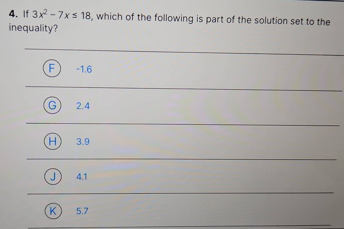 If 3x^2-7x≤ 18 , which of the following is part of the solution set to the
inequality?
F) -1.6
G 2.4
H 3.9
J) 4.1
K) 5.7