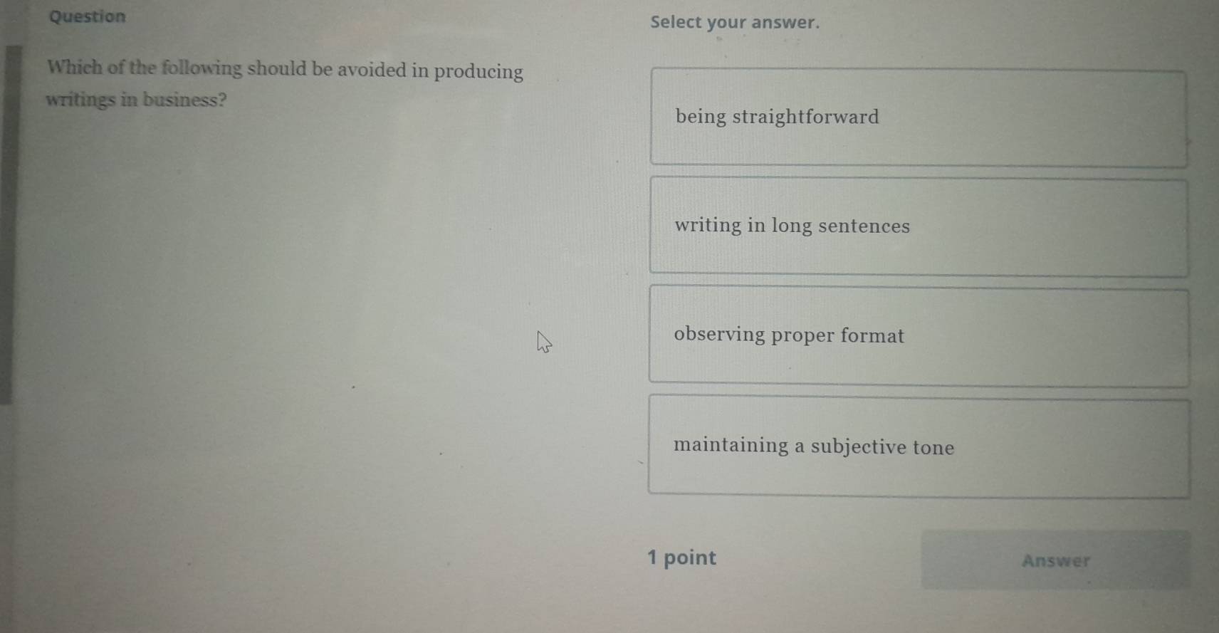 Question Select your answer.
Which of the following should be avoided in producing
writings in business?
being straightforward
writing in long sentences
observing proper format
maintaining a subjective tone
1 point Answer