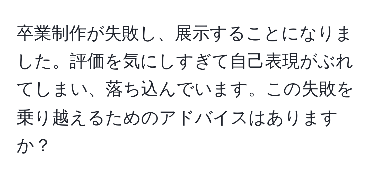 卒業制作が失敗し、展示することになりました。評価を気にしすぎて自己表現がぶれてしまい、落ち込んでいます。この失敗を乗り越えるためのアドバイスはありますか？