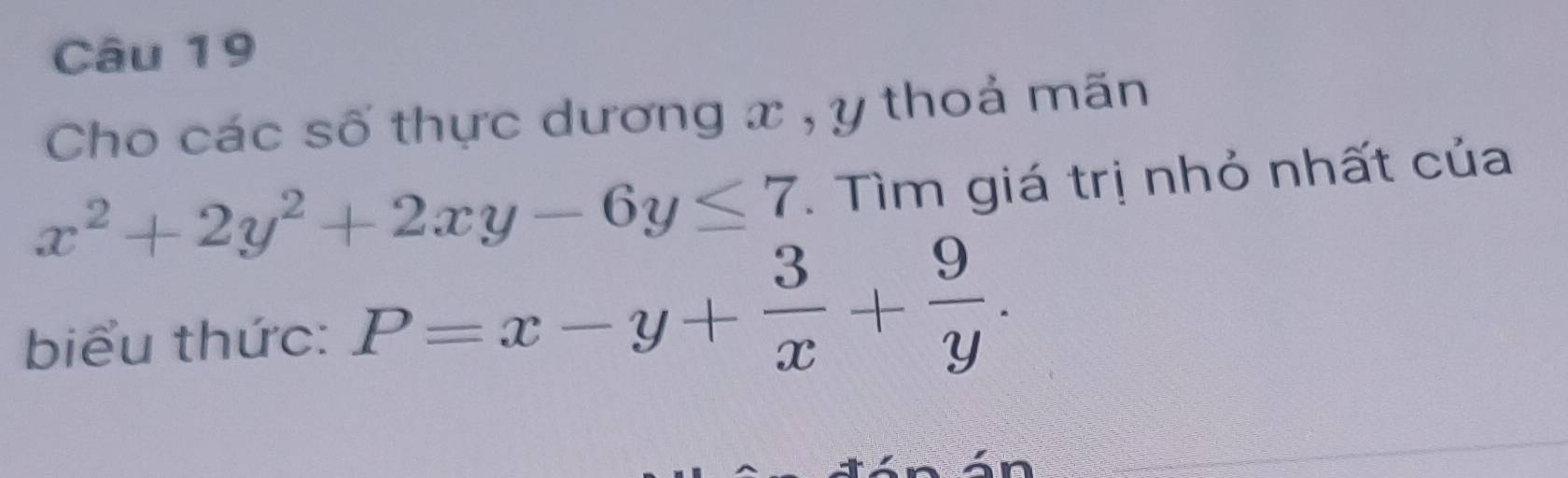 Cho các số thực dương x , y thoả mãn
x^2+2y^2+2xy-6y≤ 7. Tìm giá trị nhỏ nhất của
biểu thức: P=x-y+ 3/x + 9/y .