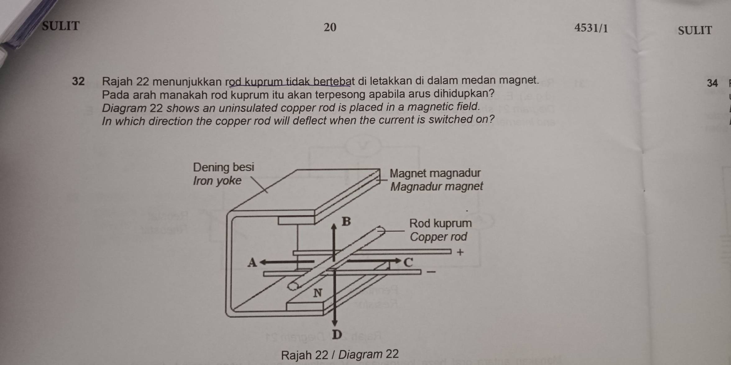 SULIT 20 4531/1 SULIT 
32 Rajah 22 menunjukkan rod kuprum tidak bertebat di letakkan di dalam medan magnet. 34
Pada arah manakah rod kuprum itu akan terpesong apabila arus dihidupkan? 
Diagram 22 shows an uninsulated copper rod is placed in a magnetic field. 
In which direction the copper rod will deflect when the current is switched on? 
Rajah 22 / Diagram 22