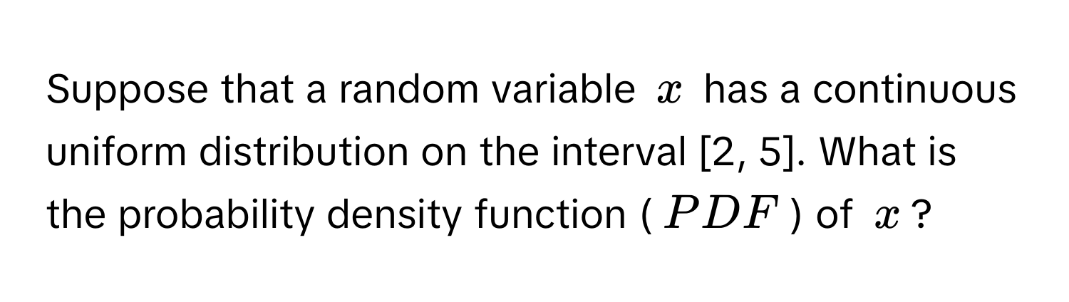 Suppose that a random variable $x$ has a continuous uniform distribution on the interval [2, 5]. What is the probability density function ($PDF$) of $x$?