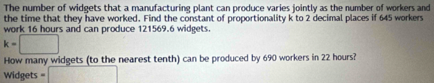 The number of widgets that a manufacturing plant can produce varies jointly as the number of workers and 
the time that they have worked. Find the constant of proportionality k to 2 decimal places if 645 workers 
work 16 hours and can produce 121569.6 widgets.
k=□
How many widgets (to the nearest tenth) can be produced by 690 workers in 22 hours? 
Widgets =□