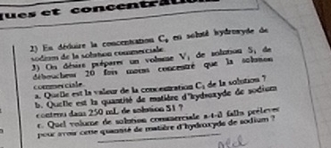 et concent a u 
2) En déduire la concentration C, en soluté hydroryde de 
sódém de la solation commerciale. 
) On désire prépares un volmee V_1 de solation S, de 
débouchew 20 foi mous concentré que la solon 
commser ciale 
a. Quelle est la valeur de la concentration C_1 de la solution ? 
b. Quelle est la quantité de matière d'rydroxyde de sodium 
controu dan 250 mL de sobion 51 ? 
r. Quel volume de solution comsserciale a-t-i falls préleves 
pour avoir cete quantité de matière d'hydroxyds de sodium ?