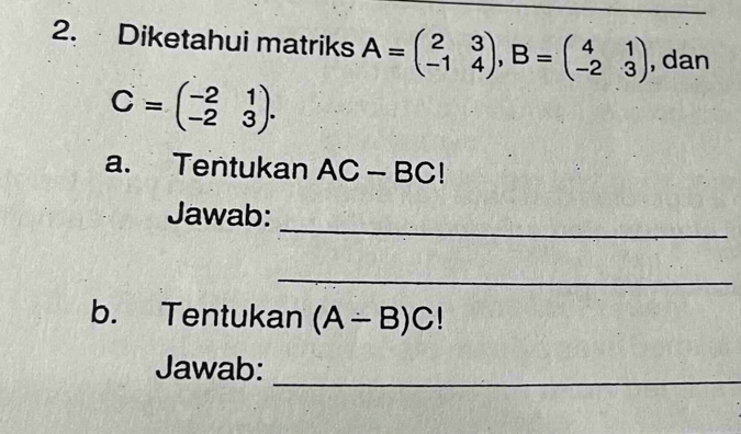 Diketahui matriks A=beginpmatrix 2&3 -1&4endpmatrix , B=beginpmatrix 4&1 -2&3endpmatrix , dan
C=beginpmatrix -2&1 -2&3endpmatrix. 
a. Tentukan AC-BC!
_ 
Jawab: 
_ 
b. Tentukan (A-B)C!
Jawab: 
_