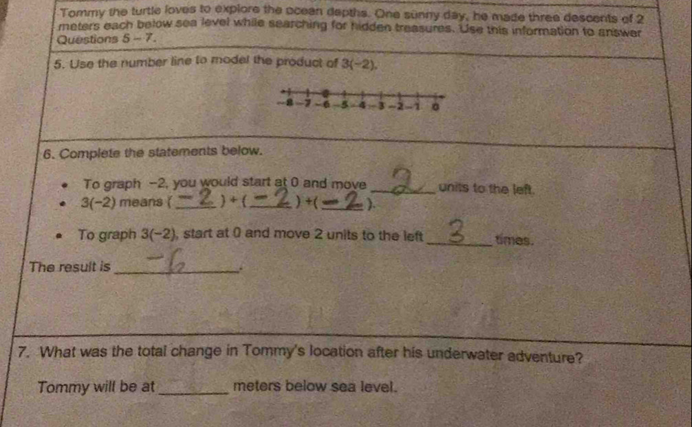 Tommy the turtle loves to explore the oceen depths. One sunny day, he made three descents of 2
meters each below sea level while searching for hidden treasures. Use this information to answer 
Questions 5 m· 3
5. Use the number line to model the product of 3(-2). 
6. Complete the statements below. 
To graph -2, you would start at 0 and move _units to the left.
3(-2) means (_ ) + (_ ) +(_ ). 
To graph 3(-2) , start at 0 and move 2 units to the left _times. 
The result is_ 
7. What was the total change in Tommy's location after his underwater adventure? 
Tommy will be at_ meters below sea level.