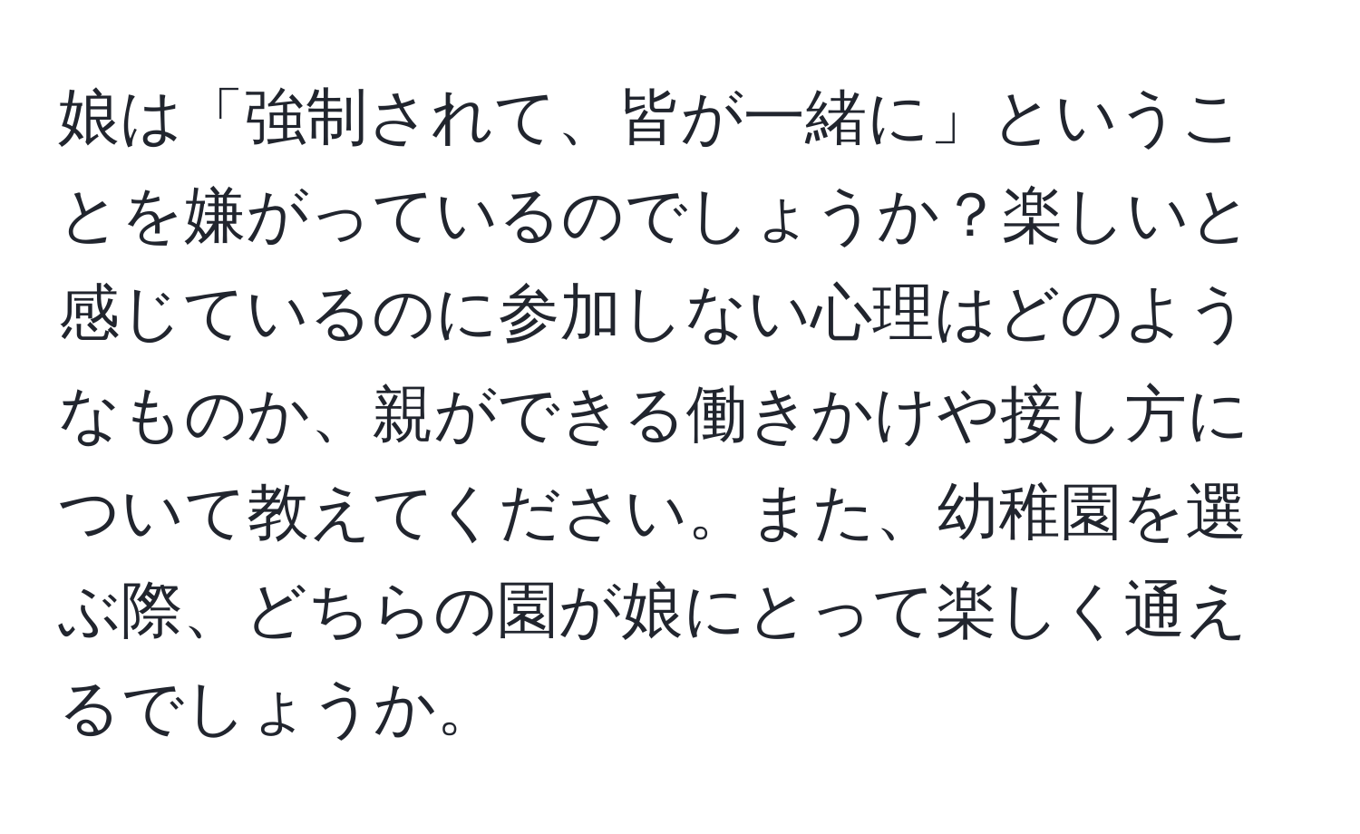 娘は「強制されて、皆が一緒に」ということを嫌がっているのでしょうか？楽しいと感じているのに参加しない心理はどのようなものか、親ができる働きかけや接し方について教えてください。また、幼稚園を選ぶ際、どちらの園が娘にとって楽しく通えるでしょうか。