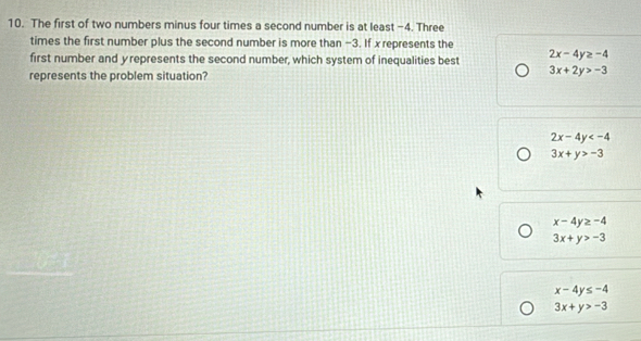 The first of two numbers minus four times a second number is at least -4. Three
times the first number plus the second number is more than −3. If x represents the
first number and y represents the second number, which system of inequalities best 2x-4y≥ -4
represents the problem situation?
3x+2y>-3
2x-4y
3x+y>-3
x-4y≥ -4
3x+y>-3
x-4y≤ -4
3x+y>-3