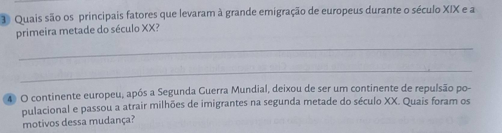 Quais são os principais fatores que levaram à grande emigração de europeus durante o século XIX e a 
primeira metade do século XX? 
_ 
_ 
4 O continente europeu, após a Segunda Guerra Mundial, deixou de ser um continente de repulsão po- 
pulacional e passou a atrair milhões de imigrantes na segunda metade do século XX. Quais foram os 
motivos dessa mudança?