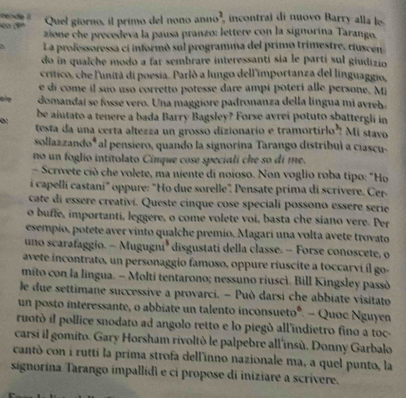 ende  
1 (9º Quel giorno, il primo del nono anno², incontral di nuovo Barry alla le
zione che procedeva la pausa pranzo: lettere con la signorína Tarango.
、 La professoressa cí informó sul programma del primo trimestre. riuscén
do in qualche modo a far sembrare interessanti sia le partí sul giudizio
crítico, che l'unità di poesia. Parlò a lungo dell'importanza del linguaggio.
é di come il suo uso corretto potesse dare ampi poteri alle persone. M
ae domandaí se fosse vero. Una maggíore padronanza della lingua mi avreh 
be aiutato a tenere a bada Barry Bagsley? Forse avrei potuto sbattergli in
0
testa da una certa altezza un grosso dizionario e tramortirlo'! Mi stavo
sollazzando* al pensiero, quando la signorina Tarango distribul a ciascu-
no un foglio intitolato Cimque cose speciali che so di me.
- Scrivete ciò che volete, ma niente di noioso. Non voglio roba tipo: "Ho
i capellí castani" oppure: "Ho due sorelle". Pensate prima di scrívere. Cer
cate di essere creativí. Queste cinque cose speciali possono essere serie
o buffe, importantí, leggere, o come volete voi, basta che siano vere. Per
esempio, potete aver vinto qualche premío. Magari una volta avete trovato
uno scarafaggio. - Mugugni* disgustati della classe. - Forse conoscete, o
avete incontrato, un personaggio famoso, oppure riuscite a toccarvi íl go
mito con la lingua. - Molti tentarono; nessuno riuscì. Bill Kingsley passò
le due settimane successive a provarci. - Può darsi che abbiate visitato
un posto interessante, o abbiate un talento inconsueto°. - Quoc Nguyen
ruotó il pollice snodato ad angolo retto e lo piegó all'indietro fino a toc
carsi il gomito. Gary Horsham rivoltò le palpebre all'insù. Donny Garbalo
cantó con i rutti la prima strofa dell'inno nazionale ma, a quel punto, la
signorína Tarango impallidi e ci propose di iniziare a scrivere.