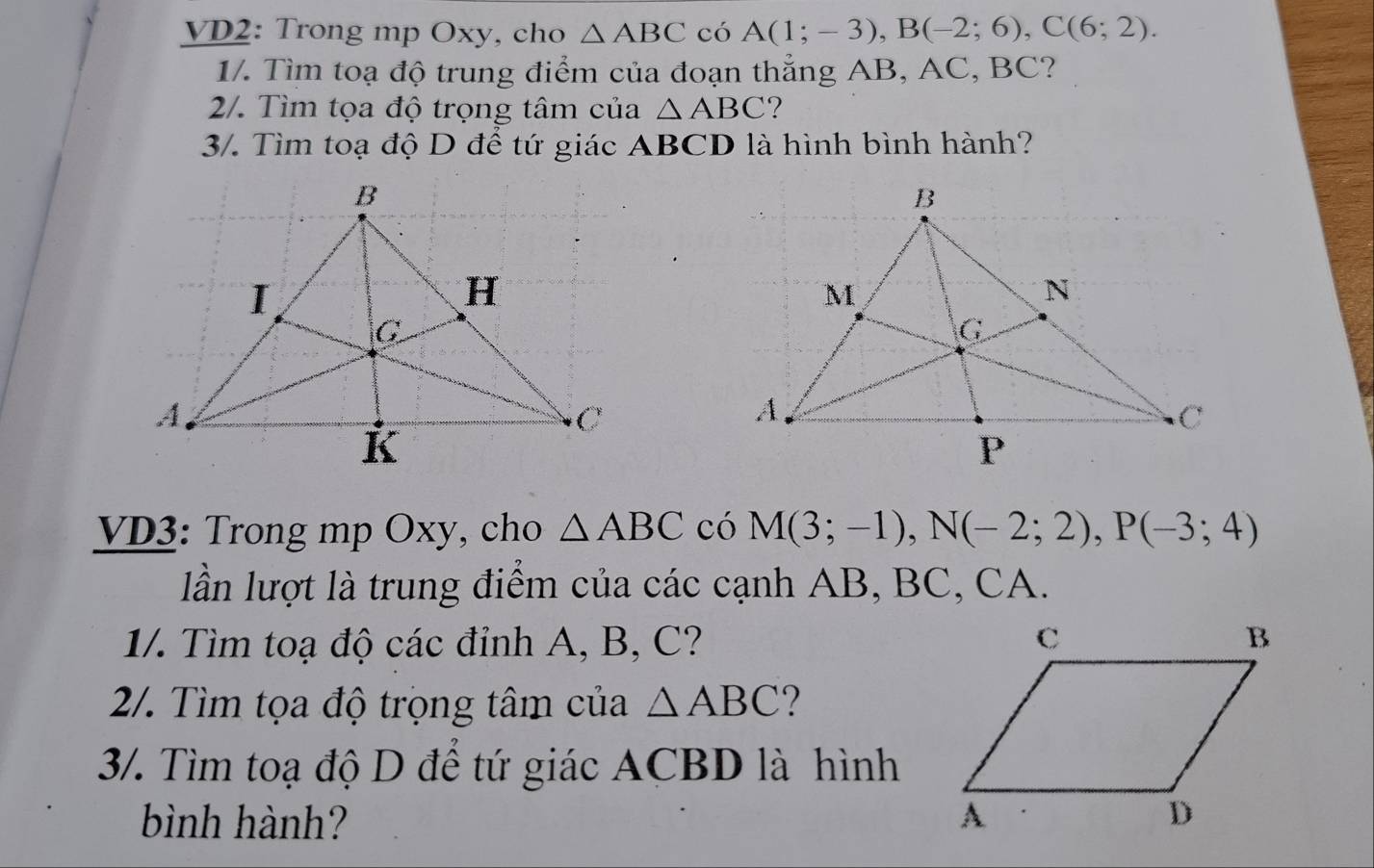 VD2: Trong mp Oxy, cho △ ABC có A(1;-3), B(-2;6), C(6;2). 
1/. Tìm toạ độ trung điểm của đoạn thẳng AB, AC, BC? 
2/. Tìm tọa độ trọng tâm của △ ABC ? 
3/. Tìm toạ độ D để tứ giác ABCD là hình bình hành? 
VD3: Trong mp Oxy, cho △ ABC có M(3;-1), N(-2;2), P(-3;4)
lần lượt là trung điểm của các cạnh AB, BC, CA. 
1/. Tìm toạ độ các đỉnh A, B, C? 
2/. Tìm tọa độ trọng tâm của △ ABC 2 
3/. Tìm toạ độ D để tứ giác ACBD là hình 
bình hành?