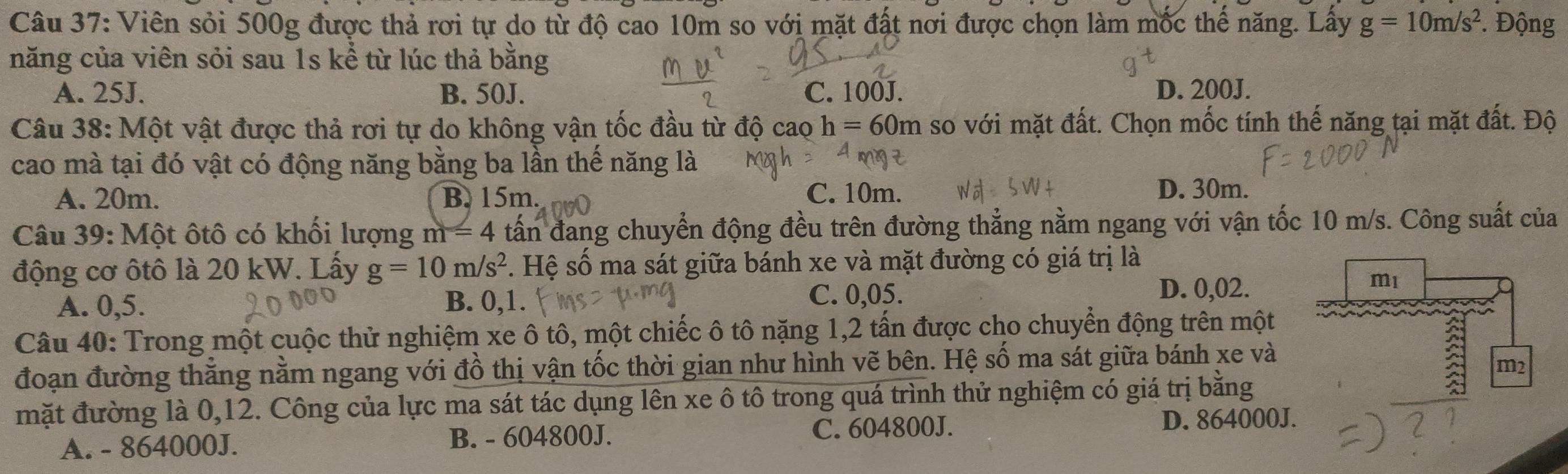 Viên sỏi 500g được thả rơi tự do từ độ cao 10m so với mặt đất nơi được chọn làm mốc thể năng. Lây g=10m/s^2. Động
năng của viên sỏi sau 1s kể từ lúc thả bằng
A. 25J. B. 50J. C. 100J D. 200J.
Câu 38: Một vật được thả rơi tự do không vận tốc đầu từ độ cao h=60m so với mặt đất. Chọn mốc tính thế năng tại mặt đất. Độ
cao mà tại đó vật có động năng bằng ba lần thế năng là
A. 20m. B. 15m. C. 10m.
D. 30m.
Câu 39: Một ôtô có khối lượng m=4 tấn đang chuyển động đều trên đường thẳng nằm ngang với vận tốc 10 m/s. Công suất của
động cơ ôtô là 20 kW. Lấy g=10m/s^2. Hệ số ma sát giữa bánh xe và mặt đường có giá trị là
A. 0,5. B. 0,1. C. 0,05. D. 0,02.
Câu 40: Trong một cuộc thử nghiệm xe ô tô, một chiếc ô tô nặng 1, 2 tấn được cho chuyển động trên một
đoạn đường thắng nằm ngang với đồ thị vận tốc thời gian như hình vẽ bên. Hệ số ma sát giữa bánh xe và
mặt đường là 0,12. Công của lực ma sát tác dụng lên xe ô tô trong quá trình thử nghiệm có giá trị bằng
A. - 864000J. B. - 604800J. C. 604800J. D. 864000J.