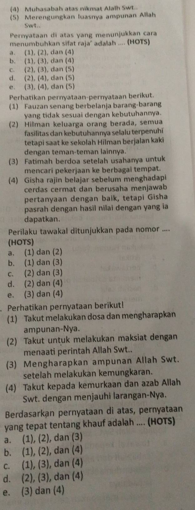 (4) Muhasabah atas nikmat Alalh Swt.
(5) Merengungkan luasnya ampunan Allah
Swt..
Pernyataan di atas yang menunjukkan cara
menumbuhkan sifat raja’ adalah .... (HOTS)
a. (1), (2), dan (4)
b. (1), (3), dan (4)
c. (2), (3), dan (5)
d. (2), (4), dan (5)
e. (3), (4), dan (5)
Perhatikan pernyataan-pernyataan berikut.
(1) Fauzan senang berbelanja barang-barang
yang tidak sesuai dengan kebutuhannya.
(2) Hilman keluarga orang berada, semua
fasilitas dan kebutuhannya selalu terpenuhi
tetapi saat ke sekolah Hilman berjalan kaki
dengan teman-teman lainnya.
(3) Fatimah berdoa setelah usahanya untuk
mencari pekerjaan ke berbagai tempat.
(4) Gisha rajin belajar sebelum menghadapi
cerdas cermat dan berusaha menjawab
pertanyaan dengan baik, tetapi Gisha
pasrah dengan hasil nilai dengan yang ia
dapatkan.
Perilaku tawakal ditunjukkan pada nomor ....
(HOTS)
a. (1) dan (2)
b. (1) dan (3)
c. (2) dan (3)
d. (2) dan (4)
e. (3) dan (4)
Perhatikan pernyataan berikut!
(1) Takut melakukan dosa dan mengharapkan
ampunan-Nya.
(2) Takut untuk melakukan maksiat dengan
menaati perintah Allah Swt..
(3) Mengharapkan ampunan Allah Swt.
setelah melakukan kemungkaran.
(4) Takut kepada kemurkaan dan azab Allah
Swt. dengan menjauhi larangan-Nya.
Berdasarkan pernyataan di atas, pernyataan
yang tepat tentang khauf adalah .... (HOTS)
a. (1), (2), dan (3)
b. (1), (2), dan (4)
c. (1), (3), dan (4)
d. (2), (3), dan (4)
e. (3) dan (4)