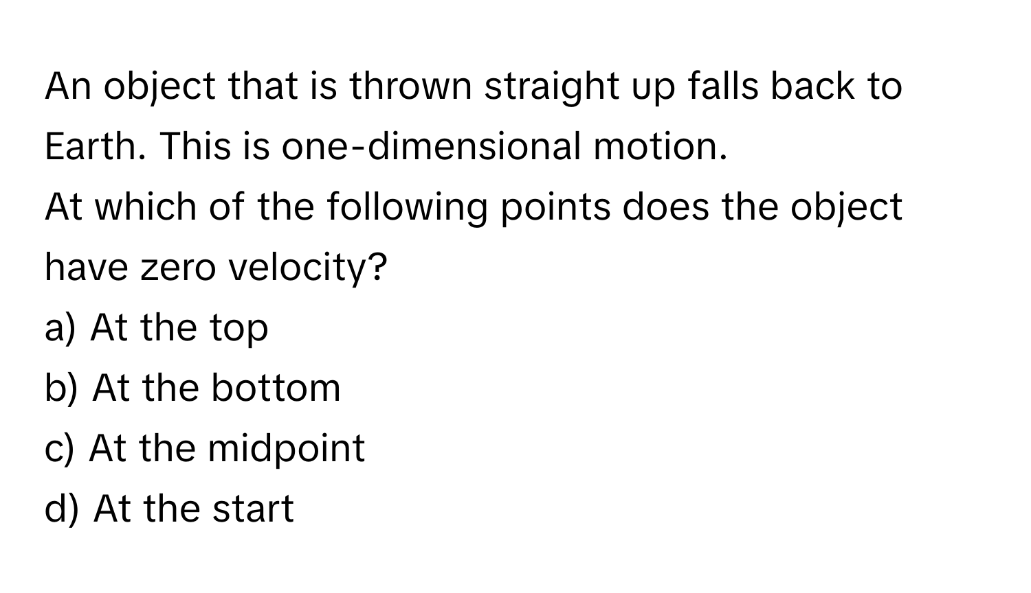 An object that is thrown straight up falls back to Earth. This is one-dimensional motion. 

At which of the following points does the object have zero velocity?

a) At the top 
b) At the bottom 
c) At the midpoint 
d) At the start