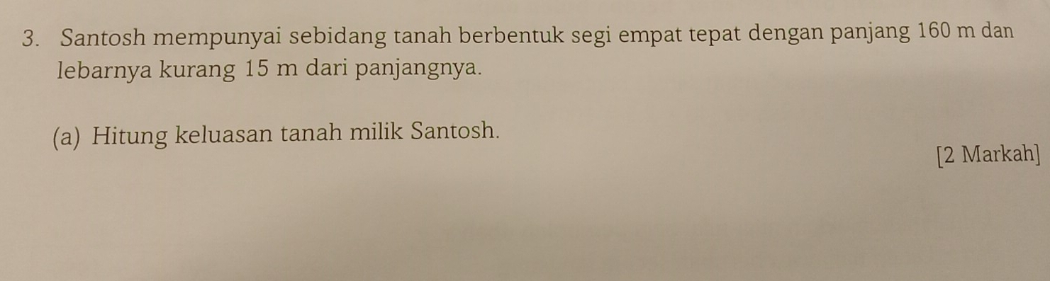 Santosh mempunyai sebidang tanah berbentuk segi empat tepat dengan panjang 160 m dan 
lebarnya kurang 15 m dari panjangnya. 
(a) Hitung keluasan tanah milik Santosh. 
[2 Markah]