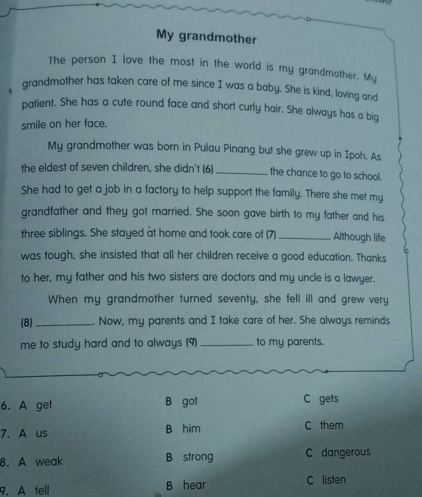 ver
My grandmother
The person I love the most in the world is my grandmother. My
grandmother has taken care of me since I was a baby. She is kind, loving and
patient. She has a cute round face and short curly hair. She always has a big
smile on her face.
My grandmother was born in Pulau Pinang but she grew up in Ipoh. As
the eldest of seven children, she didn't (6) _the chance to go to school.
She had to get a job in a factory to help support the family. There she met my
grandfather and they got married. She soon gave birth to my father and his
three siblings. She stayed at home and took care of (7)_ Although life
was tough, she insisted that all her children receive a good education. Thanks
to her, my father and his two sisters are doctors and my uncle is a lawyer.
When my grandmother turned seventy, she fell ill and grew very
(8)_ . Now, my parents and I take care of her. She always reminds
me to study hard and to always (9) _to my parents.
6. A get B got
C gets
7. A us B him
C them
8. A weak B strong
C dangerous
9. A tell
B hear
C listen