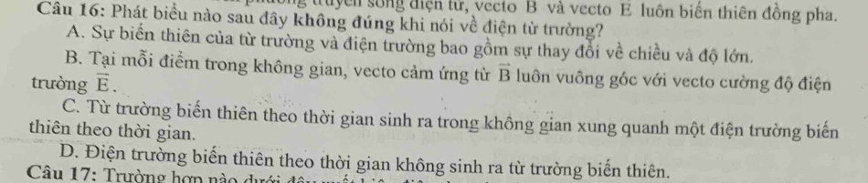 truyển sống điện tử, vecto B và vecto E luôn biển thiên đồng pha.
Câu 16: Phát biểu nào sau đây không đúng khi nói về điện từ trường?
A. Sự biến thiên của từ trường và điện trường bao gồm sự thay đổi về chiều và độ lớn.
B. Tại mỗi điểm trong không gian, vecto cảm ứng từ vector B luôn vuông góc với vecto cường độ điện
trường vector E.
C. Từ trường biến thiên theo thời gian sinh ra trong không gian xung quanh một điện trường biến
thiên theo thời gian.
D. Điện trường biến thiên theo thời gian không sinh ra từ trường biến thiên.
Câu 17: Trường hợpn nào dực