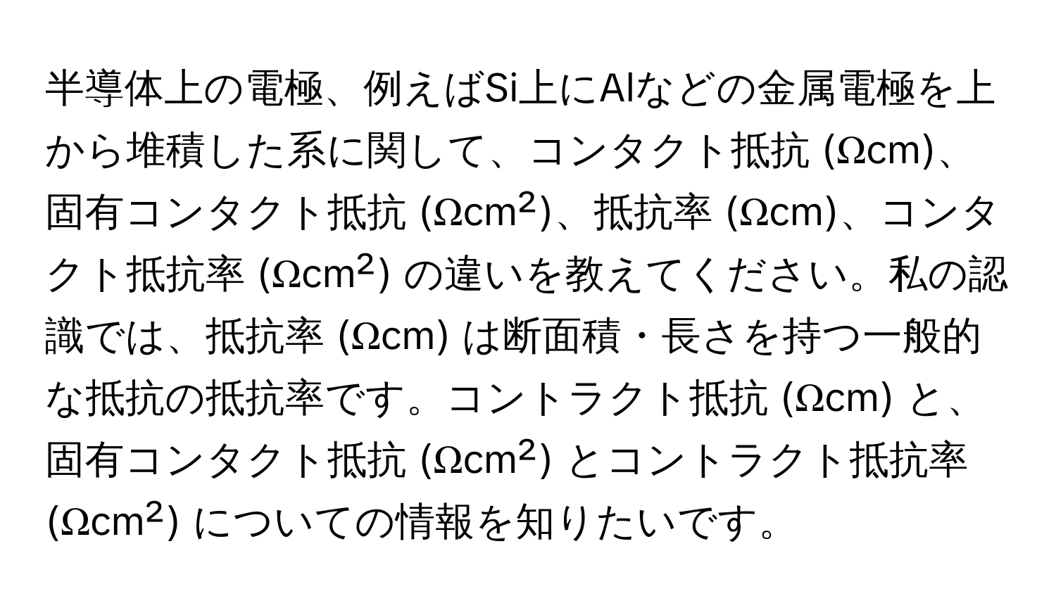 半導体上の電極、例えばSi上にAlなどの金属電極を上から堆積した系に関して、コンタクト抵抗 (Ωcm)、固有コンタクト抵抗 (Ωcm²)、抵抗率 (Ωcm)、コンタクト抵抗率 (Ωcm²) の違いを教えてください。私の認識では、抵抗率 (Ωcm) は断面積・長さを持つ一般的な抵抗の抵抗率です。コントラクト抵抗 (Ωcm) と、固有コンタクト抵抗 (Ωcm²) とコントラクト抵抗率 (Ωcm²) についての情報を知りたいです。