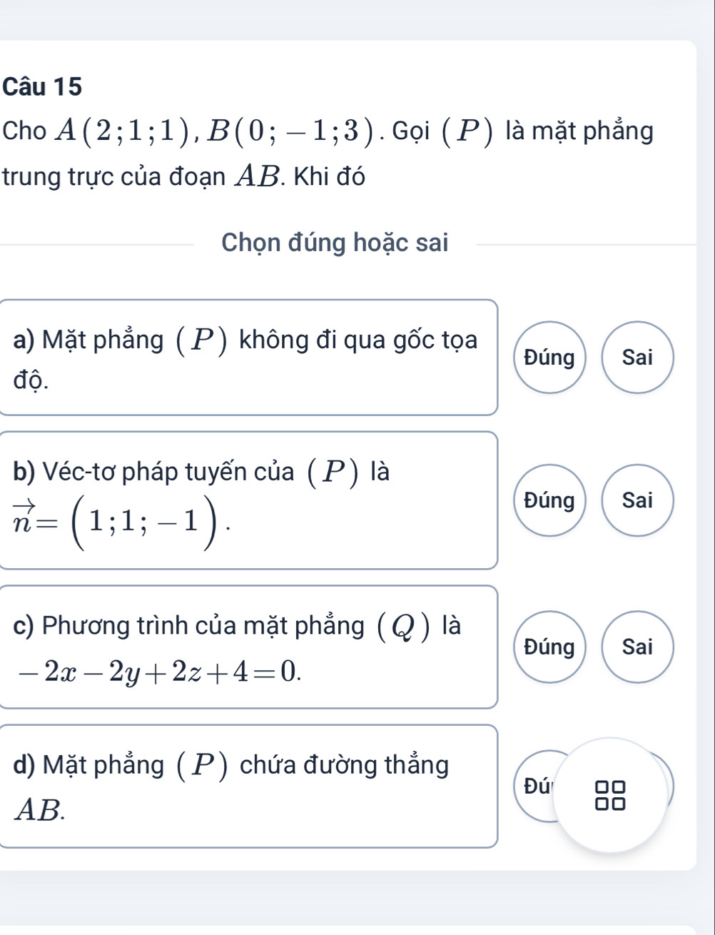 Cho A(2;1;1), B(0;-1;3). Gọi ( P) là mặt phẳng 
trung trực của đoạn AB. Khi đó 
Chọn đúng hoặc sai 
a) Mặt phẳng ( P) không đi qua gốc tọa Đúng Sai 
độ. 
b) Véc-tơ pháp tuyến của ( P) là
vector n=(1;1;-1). 
Đúng Sai 
c) Phương trình của mặt phẳng ( Q ) là 
Đúng Sai
-2x-2y+2z+4=0. 
d) Mặt phẳng (P) chứa đường thẳng 
Đú
AB.