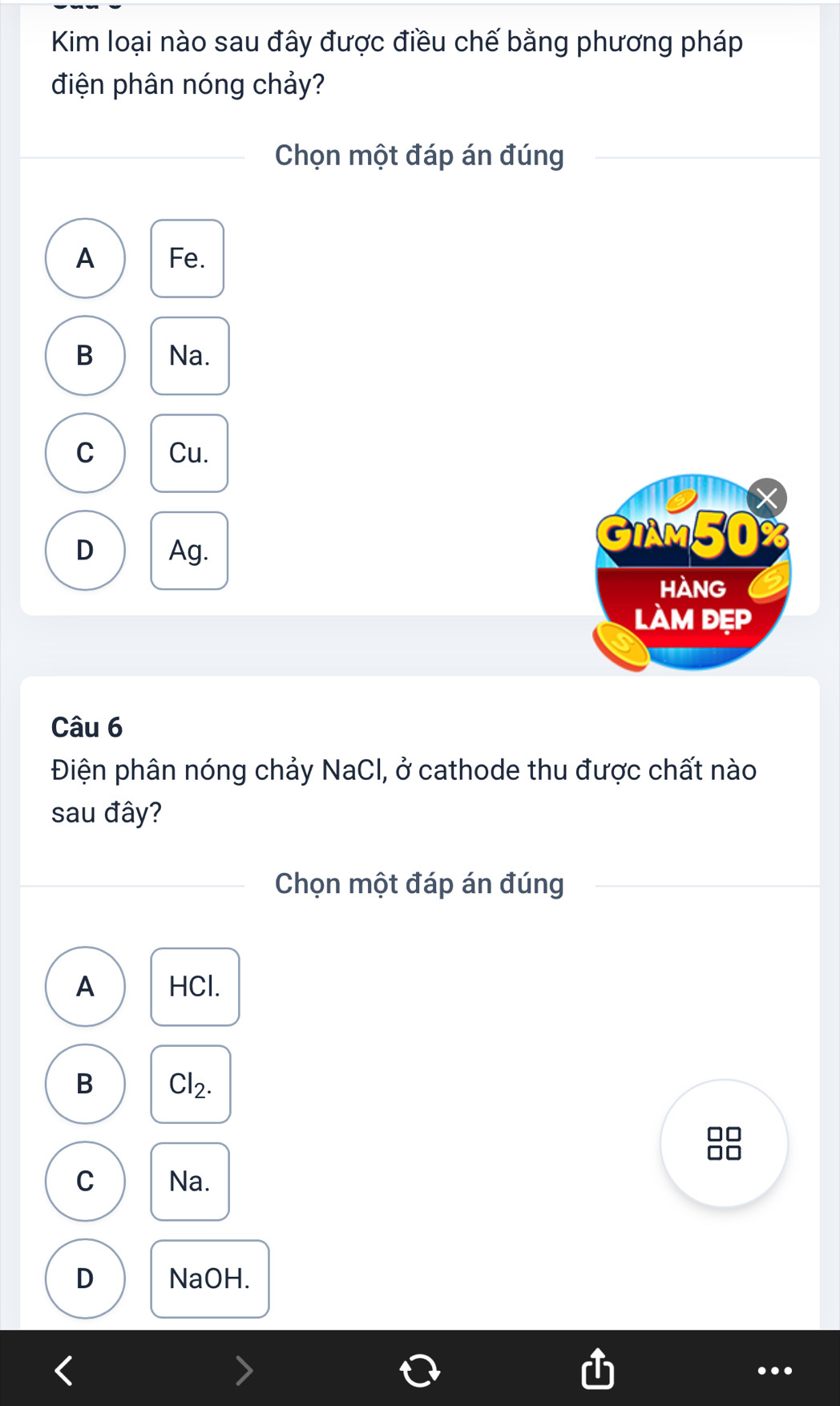 Kim loại nào sau đây được điều chế bằng phương pháp
điện phân nóng chảy?
Chọn một đáp án đúng
A Fe.
B Na.
C Cu.
X
D Ag.
GIAM50%
HAnG
làm đẹp
Câu 6
Điện phân nóng chảy NaCl, ở cathode thu được chất nào
sau đây?
Chọn một đáp án đúng
A HCl.
B Cl_2. 
□□
no
C Na.
D NaOH.