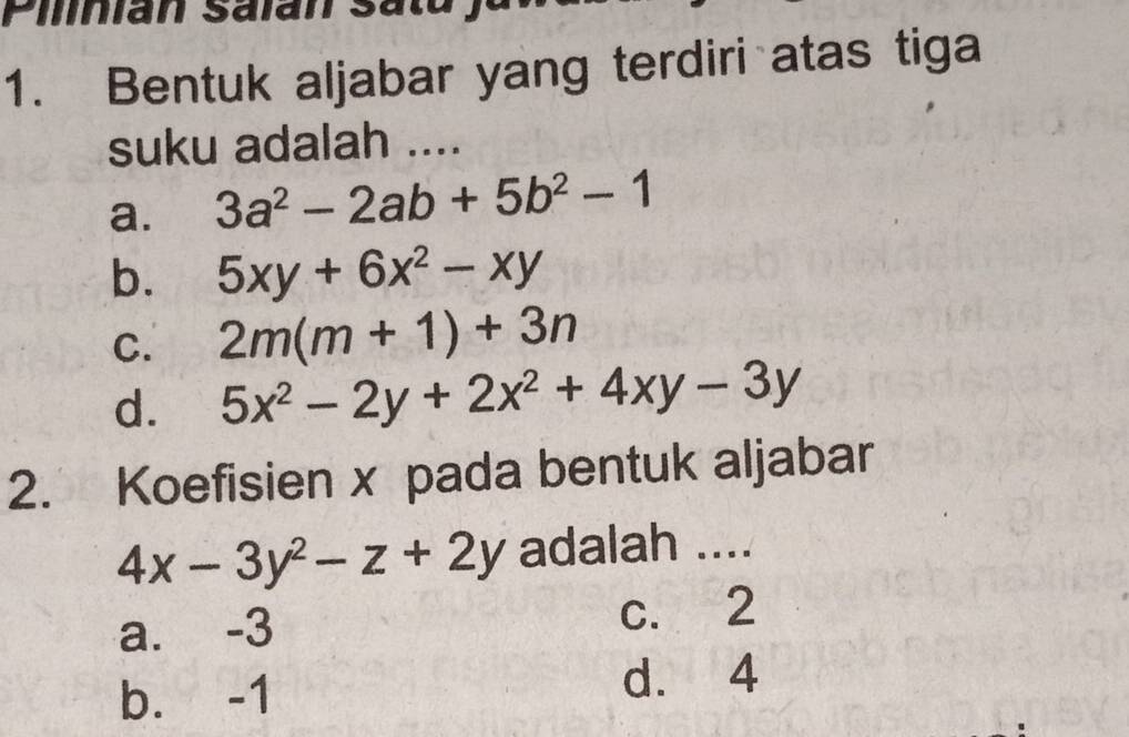 Pilinian Salan Satu
1. Bentuk aljabar yang terdiri atas tiga
suku adalah ....
a. 3a^2-2ab+5b^2-1
b. 5xy+6x^2-xy
C. 2m(m+1)+3n
d. 5x^2-2y+2x^2+4xy-3y
2. Koefisien x pada bentuk aljabar
4x-3y^2-z+2y adalah ....
a. -3 c. 2
b. -1 d. 4