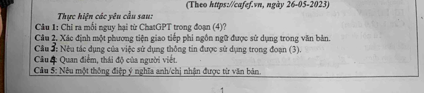 (Theo https://cafef.vn, ngày 26-05-2023) 
Thực hiện các yêu cầu sau: 
Câu 1: Chỉ ra mối nguy hại từ ChatGPT trong đoạn (4)? 
Câu 2. Xác định một phương tiện giao tiếp phi ngôn ngữ được sử dụng trong văn bản. 
Câu : Nêu tác dụng của việc sử dụng thông tin được sử dụng trong đoạn (3). 
Câu 4: Quan điểm, thái độ của người viết. 
Câu 5: Nêu một thông điệp ý nghĩa anh/chị nhận được từ văn bản.