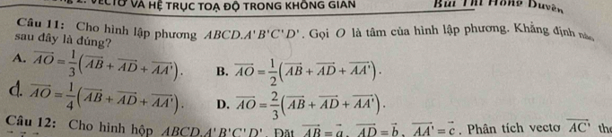 VEcTờ và hệ trục toạ độ trong khÔng GIAn Bùi T Hono Buvên
Câu 11: Cho hình lập phương 4BCD. A'B'C'D' Gọi O là tâm của hình lập phương. Khẳng định n
sau đây là đúng?
A. vector AO= 1/3 (vector AB+vector AD+vector AA'). B. overline AO= 1/2 (overline AB+overline AD+overline AA').
d. vector AO= 1/4 (vector AB+vector AD+vector AA'). D. overline AO= 2/3 (overline AB+overline AD+overline AA'). overline AC the
Câu 12: Cho hình hộp A ABCD. A'B'C'D' Đăt vector AB=vector a· vector AD=vector b· vector AA'=vector c Phân tích vecto