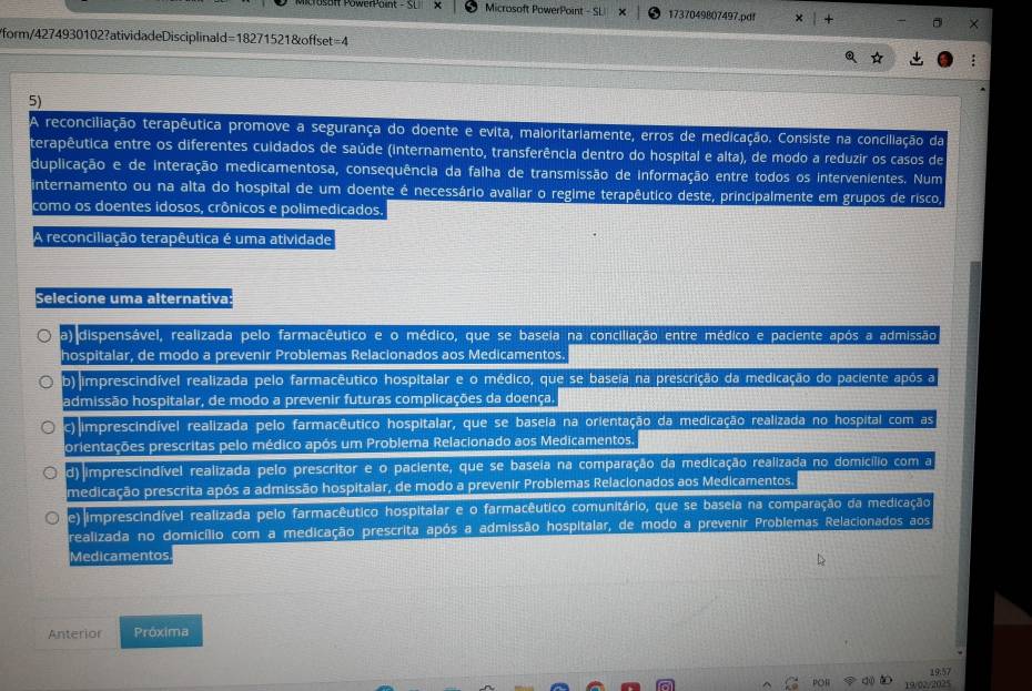 Mcrosait owerPaie Microsoft PowerPoint - SL 1737049807497.pdf
/form/4274930102?atividadeDisciplinald=18271521&offset=4
5)
reconciliação terapêutica promove a segurança do doente e evita, maioritariamente, erros de medicação. Consiste na conciliação da
terapêutica entre os diferentes cuidados de saúde (internamento, transferência dentro do hospital e alta), de modo a reduzir os casos de
duplicação e de interação medicamentosa, consequência da falha de transmissão de informação entre todos os intervenientes. Num
internamento ou na alta do hospital de um doente é necessário avaliar o regime terapêutico deste, principalmente em grupos de risco,
como os doentes idosos, crônicos e polimedicados.
A reconciliação terapêutica é uma atividade
Selecione uma alternativa:
a) dispensável, realizada pelo farmacêutico e o médico, que se baseia na conciliação entre médico e paciente após a admissão
hospitalar, de modo a prevenir Problemas Relacionados aos Medicamentos.
b) imprescindível realizada pelo farmacêutico hospitalar e o médico, que se baseia na prescrição da medicação do paciente após a
admissão hospitalar, de modo a prevenir futuras complicações da doença
c) imprescindível realizada pelo farmacêutico hospitalar, que se baseia na orientação da medicação realizada no hospital com as
orientações prescritas pelo médico após um Problema Relacionado aos Medicamentos.
d) imprescindível realizada pelo prescritor e o paciente, que se baseia na comparação da medicação realizada no domicílio com a
medicação prescrita após a admissão hospitaiar, de modo a prevenir Problemas Relacionados aos Medicamentos
e) imprescindível realizada pelo farmacêutico hospitalar e o farmacêutico comunitário, que se baseia na comparação da medicação
realizada no domicílio com a medicação prescrita após a admissão hospitalar, de modo a prevenir Problemas Relacionados aos
Medicamentos
Anterior Próxima
19.57
a 19/02/2025