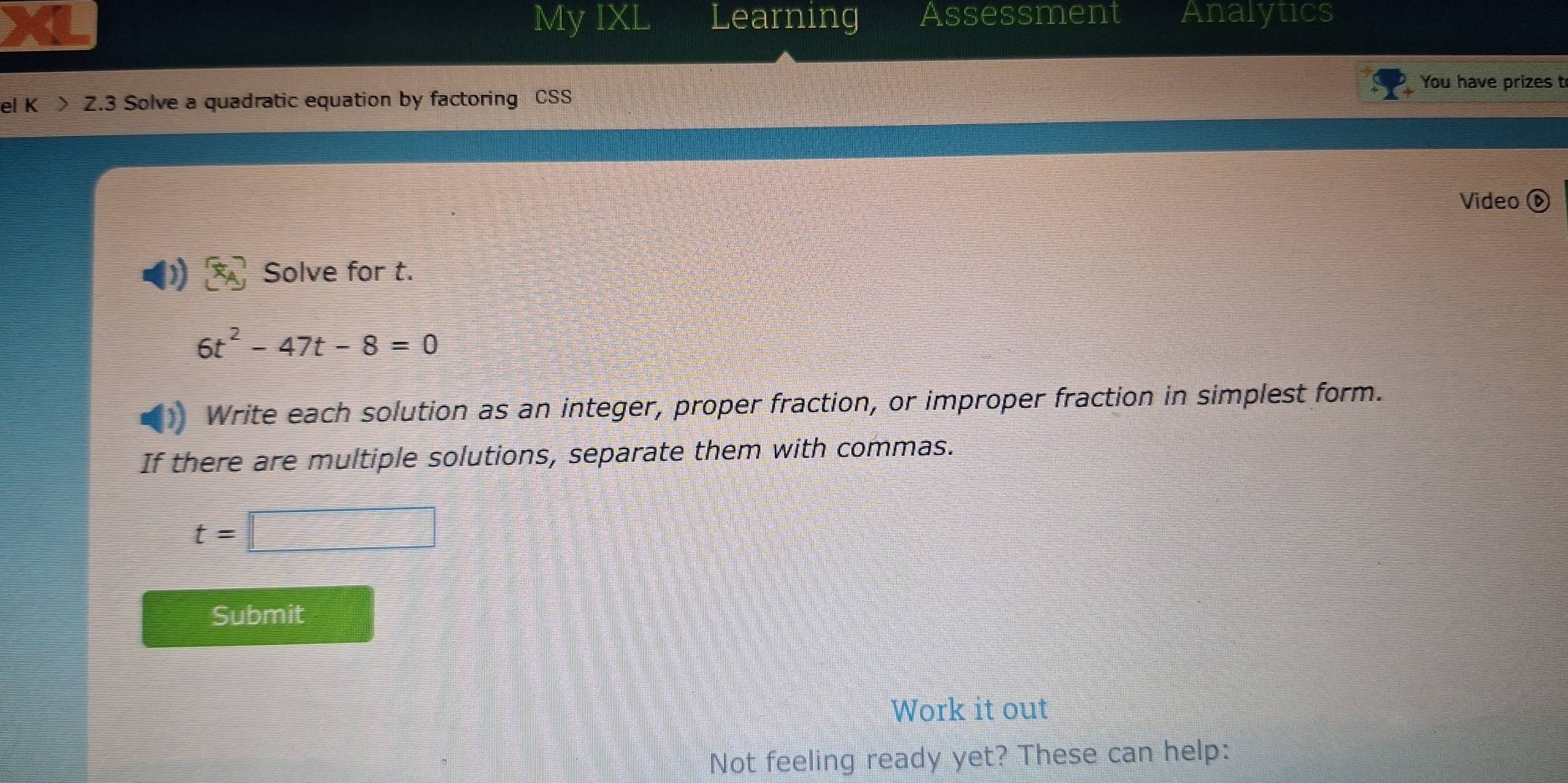 My IXL Learning Assessment Analytics 
You have prizes t 
el K > Z.3 Solve a quadratic equation by factoring CSS 
Video ⓑ 
Solve for t.
6t^2-47t-8=0
Write each solution as an integer, proper fraction, or improper fraction in simplest form. 
If there are multiple solutions, separate them with commas.
t=□
Submit 
Work it out 
Not feeling ready yet? These can help: