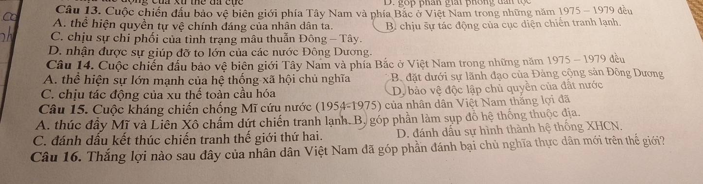 D. gop phân giải phống dân tọc
Câu 13. Cuộc chiến đấu bảo vệ biên giới phía Tây Nam và phía Bắc ở Việt Nam trong những năm 1975 - 1979 đều
A. thể hiện quyền tự vệ chính đáng của nhân dân ta. B. chịu šự tác động của cục diện chiến tranh lạnh.
C. chịu sự chi phối của tình trạng mâu thuẫn Đông — Tây.
D. nhận được sự giúp đỡ to lớn của các nước Đông Dương.
Câu 14. Cuộc chiến đầu bảo vệ biên giới Tây Nam và phía Bắc ở Việt Nam trong những năm 1975 - 1979 đều
A. thể hiện sự lớn mạnh của hệ thống xã hội chủ nghĩa B đặt dưới sự lãnh đạo của Đảng cộng sản Đông Dương
C. chịu tác động của xu thế toàn cầu hóa
D, bảo vệ độc lập chủ quyền của đất nước
Câu 15. Cuộc kháng chiến chống Mĩ cứu nước (1954-1975) của nhân dân Việt Nam thắng lợi đã
A. thúc đầy Mĩ và Liên Xô chấm dứt chiến tranh lạnh. B. góp phần làm sụp đồ hệ thống thuộc địa.
C. đánh dấu kết thúc chiến tranh thế giới thứ hai. D. đánh dấu sự hình thành hệ thống XHCN.
Câu 16. Thắng lợi nào sau đây của nhân dân Việt Nam đã góp phần đánh bại chủ nghĩa thực dân mới trên thể giới?