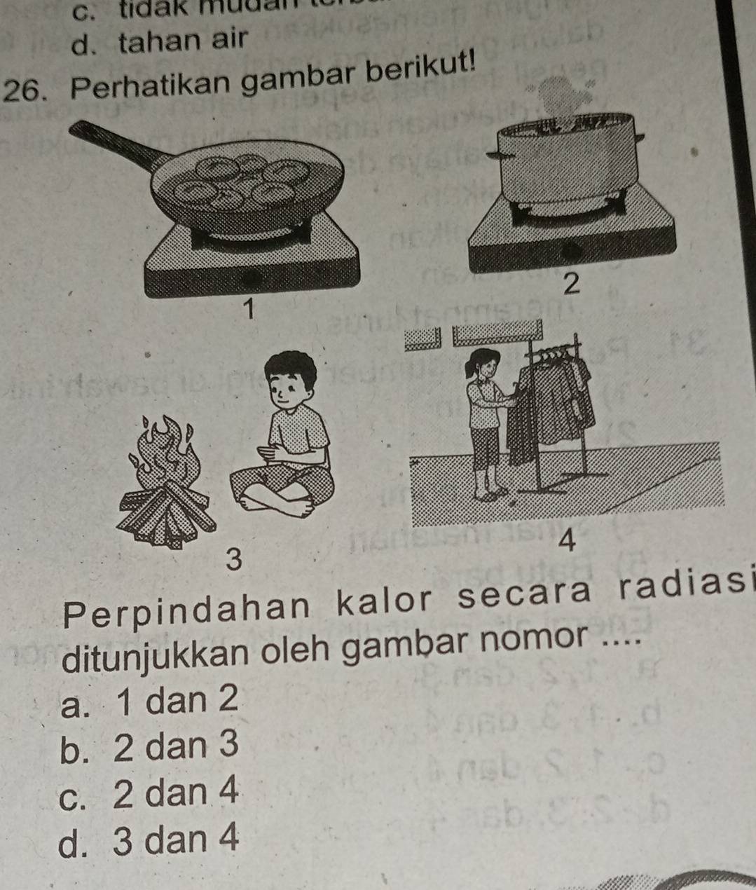 c. tidak mudal
d. tahan air
26. Perhatikan gambar berikut!
4
3
Perpindahan kalor secara radiasi
ditunjukkan oleh gambar nomor ....
a. 1 dan 2
b. 2 dan 3
c. 2 dan 4
d. 3 dan 4