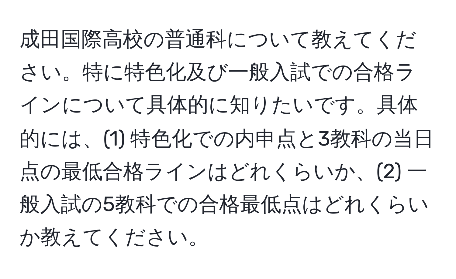 成田国際高校の普通科について教えてください。特に特色化及び一般入試での合格ラインについて具体的に知りたいです。具体的には、(1) 特色化での内申点と3教科の当日点の最低合格ラインはどれくらいか、(2) 一般入試の5教科での合格最低点はどれくらいか教えてください。