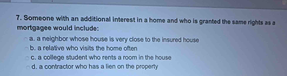 Someone with an additional interest in a home and who is granted the same rights as a
mortgagee would include:
a. a neighbor whose house is very close to the insured house
b. a relative who visits the home often
c. a college student who rents a room in the house
d. a contractor who has a lien on the property