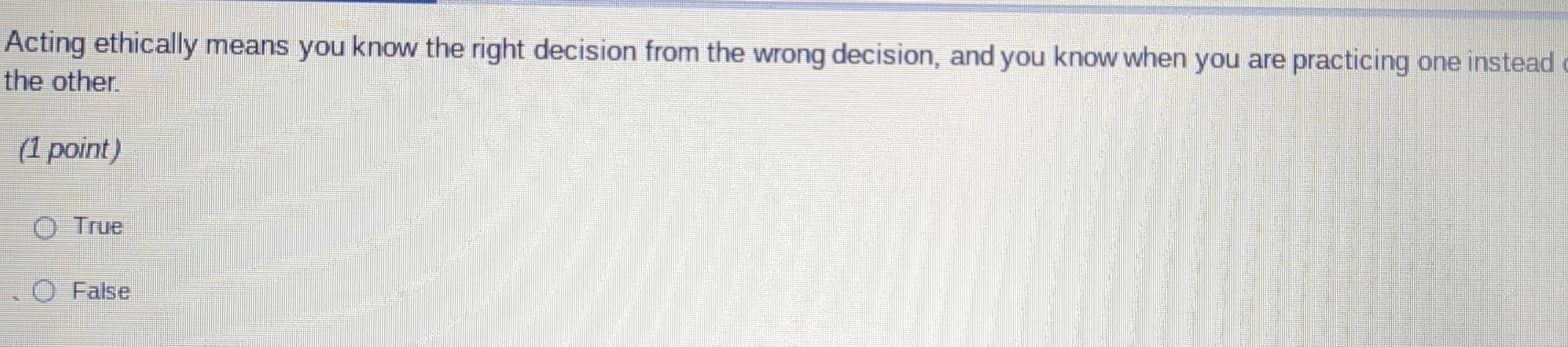 Acting ethically means you know the right decision from the wrong decision, and you know when you are practicing one instead
the other.
(1 point)
True
False