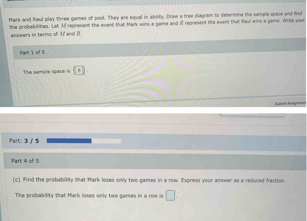 Mark and Raul play three games of pool. They are equal in ability. Draw a tree diagram to determine the sample space and find
the probabilities. Let M represent the event that Mark wins a game and R represent the event that Raul wins a game. Write your
answers in terms of M and R.
Part 1 of 5
The sample space is 8
Submit Assignmeni
Part: 3 / 5
Part 4 of 5
(c) Find the probability that Mark loses only two games in a row. Express your answer as a reduced fraction.
The probability that Mark loses only two games in a row is