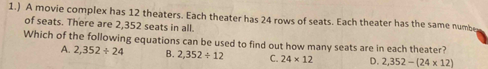 1.) A movie complex has 12 theaters. Each theater has 24 rows of seats. Each theater has the same numbe
of seats. There are 2,352 seats in all.
Which of the following equations can be used to find out how many seats are in each theater?
A. 2,352/ 24 B. 2,352/ 12 C. 24* 12 D. 2,352-(24* 12)