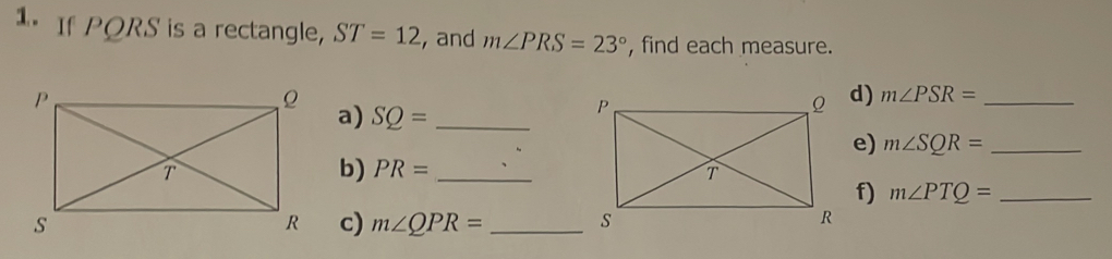 If PQRS is a rectangle, ST=12 , and m∠ PRS=23° , find each measure. 
a) SQ= _ 
d) m∠ PSR= _ 
e) m∠ SQR= _ 
b) PR= _ 
f) m∠ PTQ= _ 
c) m∠ QPR= _