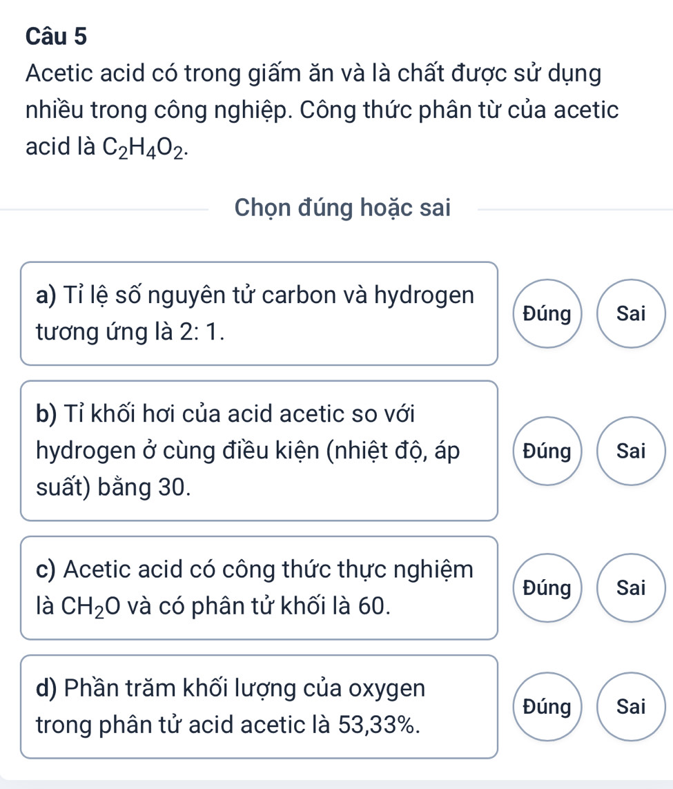 Acetic acid có trong giấm ăn và là chất được sử dụng 
nhiều trong công nghiệp. Công thức phân từ của acetic 
acid là C_2H_4O_2. 
Chọn đúng hoặc sai 
a) Tỉ lệ số nguyên tử carbon và hydrogen Đúng Sai 
tương ứng là 2:1. 
b) Tỉ khối hơi của acid acetic so với 
hydrogen ở cùng điều kiện (nhiệt độ, áp Đúng Sai 
suất) bằng 30. 
c) Acetic acid có công thức thực nghiệm Đúng Sai 
là CH_2O và có phân tử khối là 60. 
d) Phần trăm khối lượng của oxygen 
Đúng Sai 
trong phân tử acid acetic là 53, 33%.