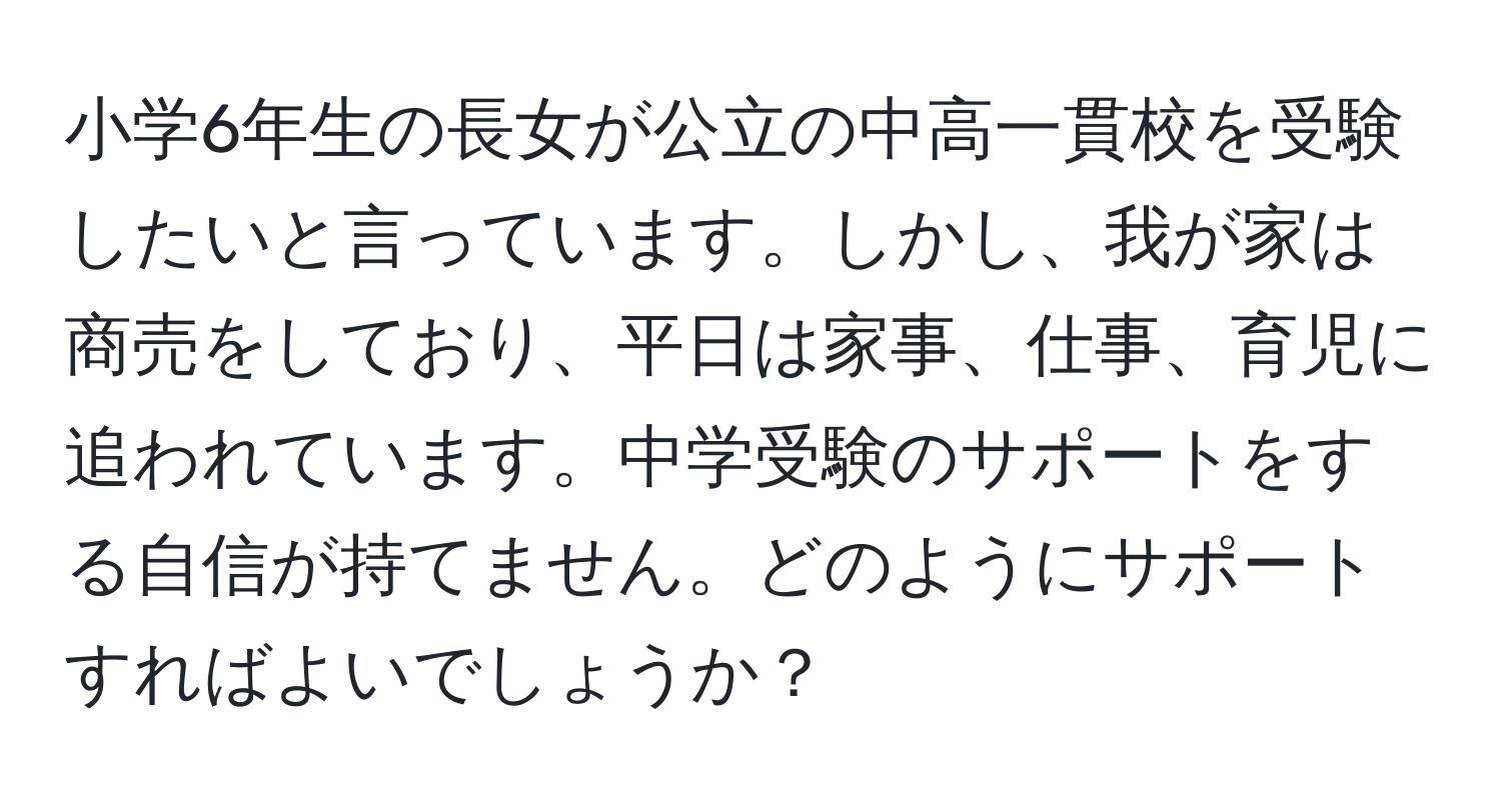 小学6年生の長女が公立の中高一貫校を受験したいと言っています。しかし、我が家は商売をしており、平日は家事、仕事、育児に追われています。中学受験のサポートをする自信が持てません。どのようにサポートすればよいでしょうか？