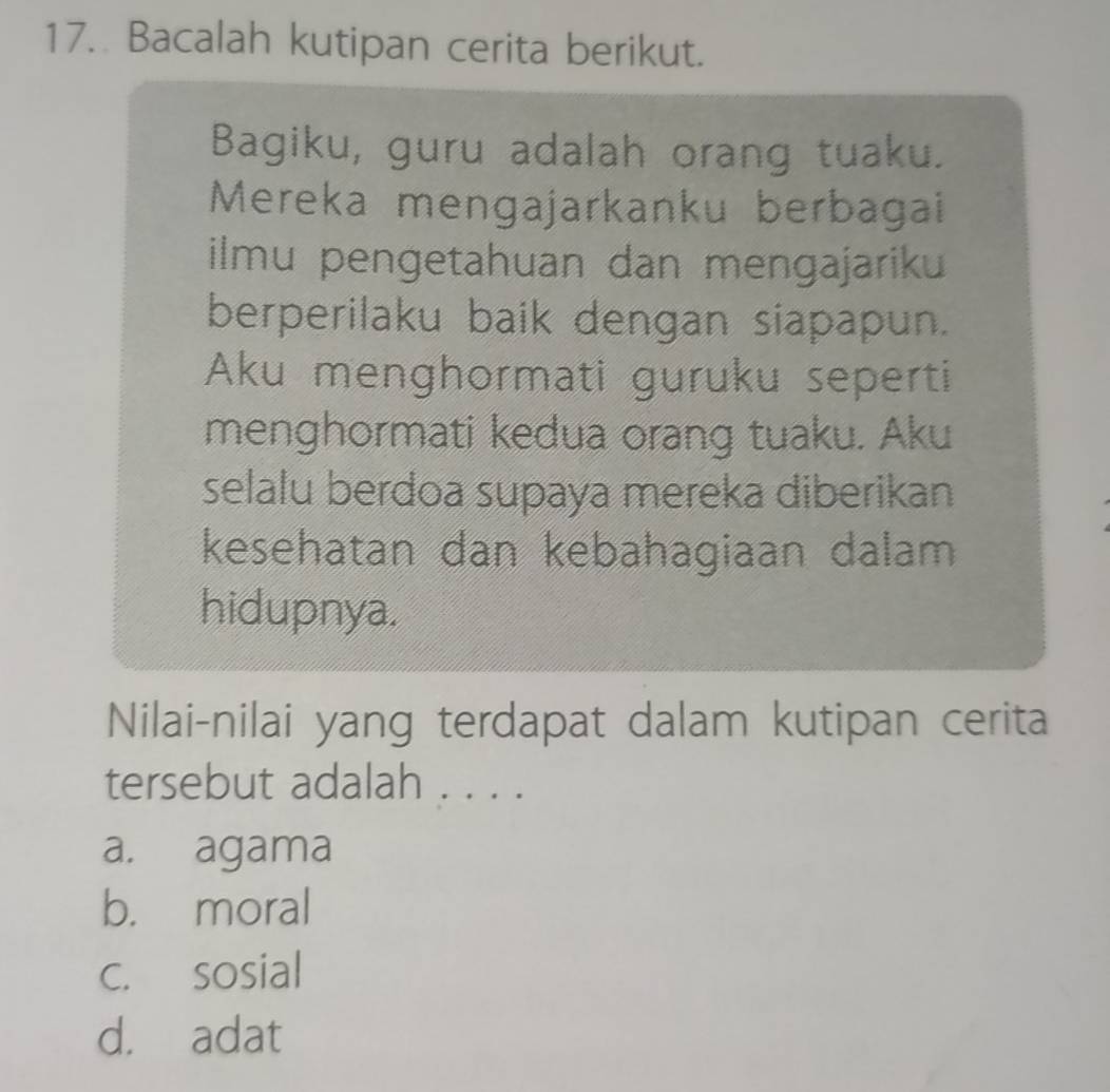 Bacalah kutipan cerita berikut.
Bagiku, guru adalah orang tuaku.
Mereka mengajarkanku berbagai
ilmu pengetahuan dan mengajariku
berperilaku baik dengan siapapun.
Aku menghormati guruku seperti
menghormati kedua orang tuaku. Aku
selalu berdoa supaya mereka diberikan
kesehatan dan kebahagiaan dalam
hidupnya.
Nilai-nilai yang terdapat dalam kutipan cerita
tersebut adalah . . . .
a. agama
b. moral
c. sosial
d. adat