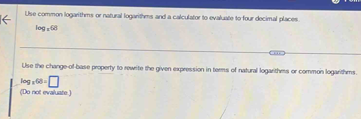 Use common logarithms or natural logarithms and a calculator to evaluate to four decimal places.
log _x68
Use the change-of-base property to rewrite the given expression in terms of natural logarithms or common logarithms.
log _x68=□
(Do not evaluate.)