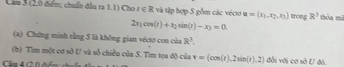 Cầu 3 (2.0 điểm; chuẩn đầu ra 1.1) Cho t∈ R và tập hợp S gồm các véctơ u=(x_1,x_2,x_3) trong R^3 thỏa mã
2x_1cos (t)+t_2sin (t)-x_3=0. 
(a) Chứng minh rằng S là không gian véctơ con của R^3. 
(b) Tìm một cơ sở U và số chiều của S. Tìm tọa độ của v=(cos (t),2sin (t),2) đối với cos^2U đó. 
Câu 4 (2.0 điểm: chu