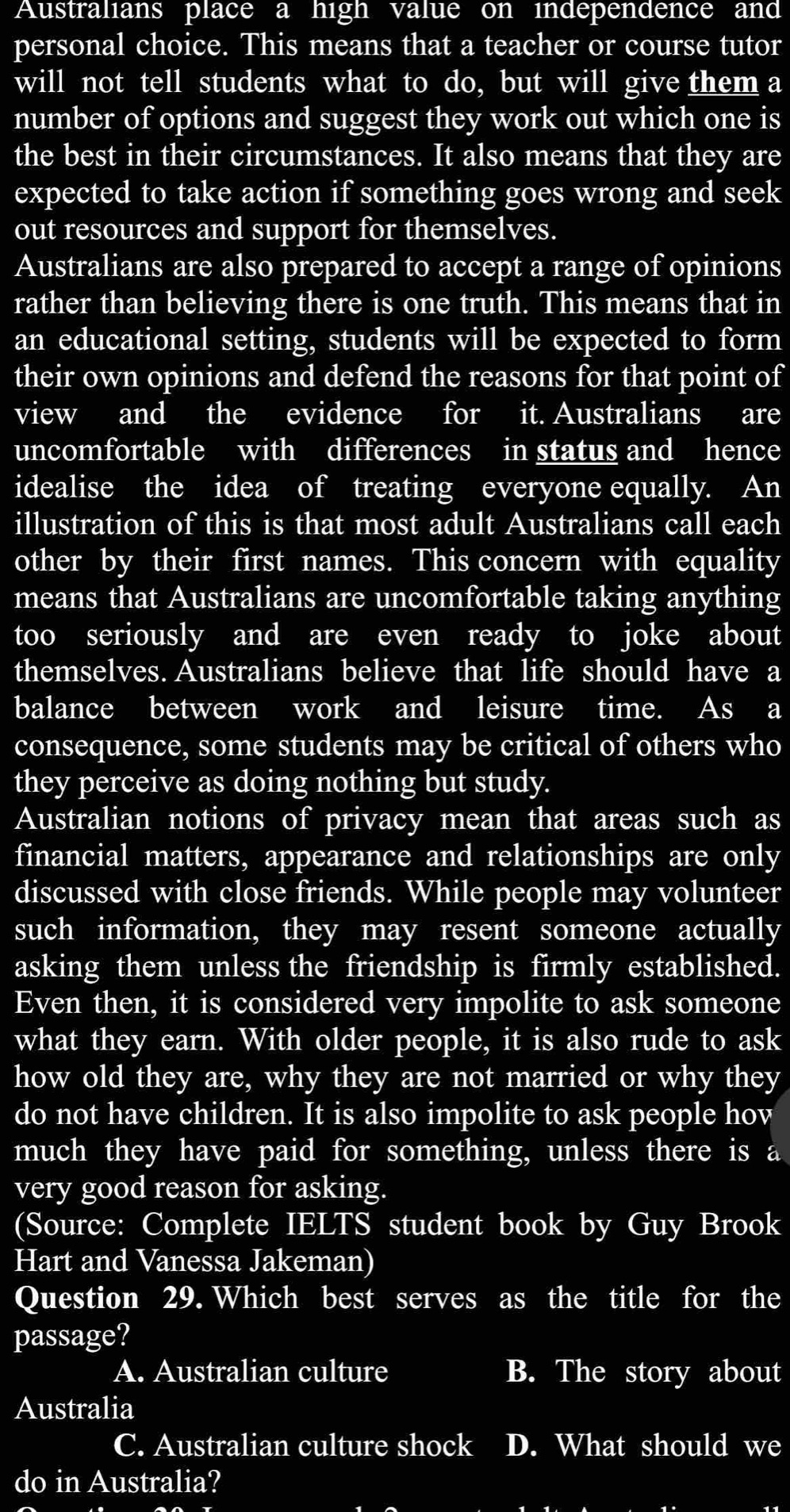 Australians place a high value on independence and
personal choice. This means that a teacher or course tutor
will not tell students what to do, but will give them a
number of options and suggest they work out which one is
the best in their circumstances. It also means that they are
expected to take action if something goes wrong and seek
out resources and support for themselves.
Australians are also prepared to accept a range of opinions
rather than believing there is one truth. This means that in
an educational setting, students will be expected to form
their own opinions and defend the reasons for that point of
view and the evidence for it. Australians are
uncomfortable with differences in status and hence
idealise the idea of treating everyone equally. An
illustration of this is that most adult Australians call each
other by their first names. This concern with equality
means that Australians are uncomfortable taking anything
too seriously and are even ready to joke about
themselves. Australians believe that life should have a
balance between work and leisure time. As a
consequence, some students may be critical of others who
they perceive as doing nothing but study.
Australian notions of privacy mean that areas such as
financial matters, appearance and relationships are only
discussed with close friends. While people may volunteer
such information, they may resent someone actually
asking them unless the friendship is firmly established.
Even then, it is considered very impolite to ask someone
what they earn. With older people, it is also rude to ask
how old they are, why they are not married or why they
do not have children. It is also impolite to ask people hov
much they have paid for something, unless there is a
very good reason for asking.
(Source: Complete IELTS student book by Guy Brook
Hart and Vanessa Jakeman)
Question 29. Which best serves as the title for the
passage?
A. Australian culture B. The story about
Australia
C. Australian culture shock D. What should we
do in Australia?