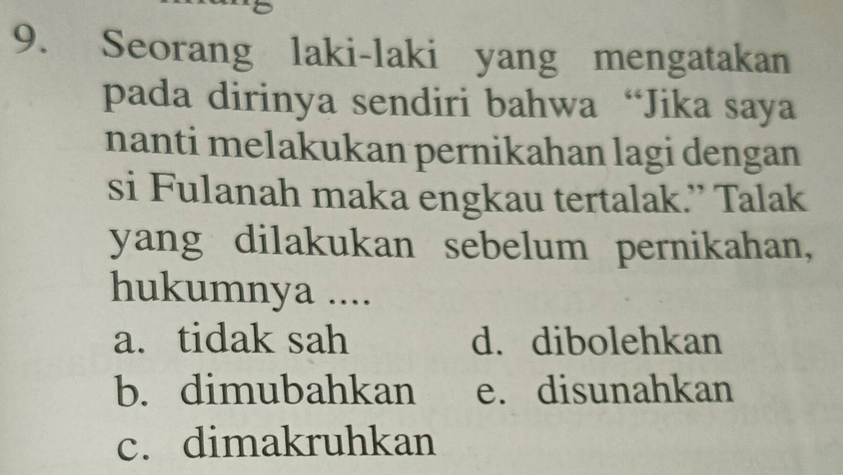 Seorang laki-laki yang mengatakan
pada dirinya sendiri bahwa “Jika saya
nanti melakukan pernikahan lagi dengan
si Fulanah maka engkau tertalak.” Talak
yang dilakukan sebelum pernikahan,
hukumnya ....
a. tidak sah d. dibolehkan
b. dimubahkan e. disunahkan
c. dimakruhkan